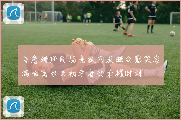 与詹姆斯同场竞技网友晒合影笑容满面高尔夫初学者的荣耀时刻
