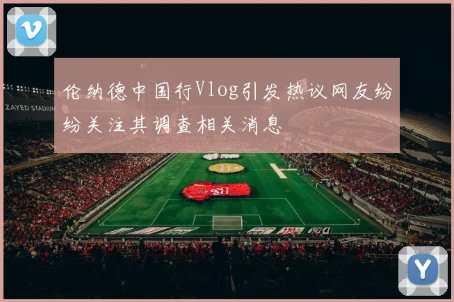 伦纳德中国行Vlog引发热议网友纷纷关注其调查相关消息