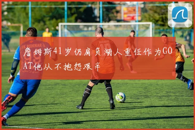 詹姆斯41岁仍肩负湖人重任作为GOAT他从不抱怨艰辛