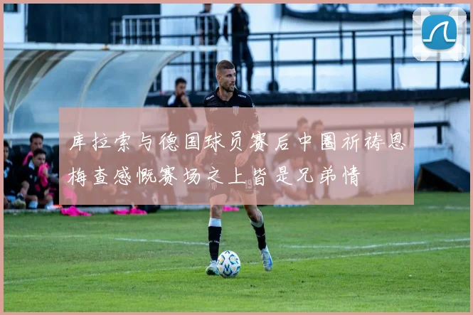 库拉索与德国球员赛后中圈祈祷恩梅查感慨赛场之上皆是兄弟情