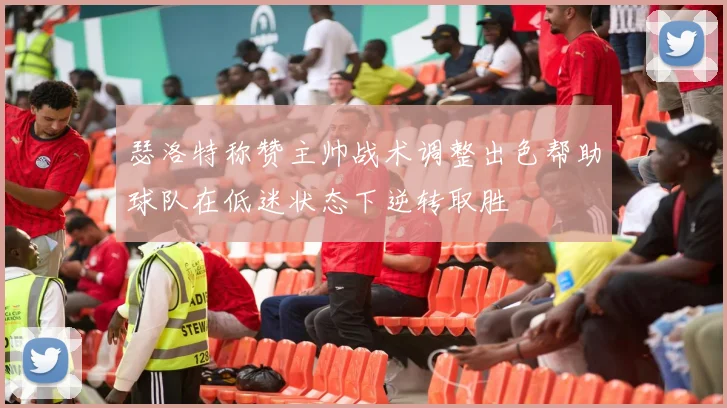 瑟洛特称赞主帅战术调整出色帮助球队在低迷状态下逆转取胜