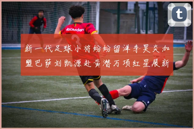 新一代足球小将纷纷留洋李昊炎加盟巴萨刘凯源赴黄潜万项红星展新希望