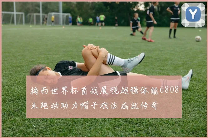 梅西世界杯首战展现超强体能6808米跑动助力帽子戏法成就传奇
