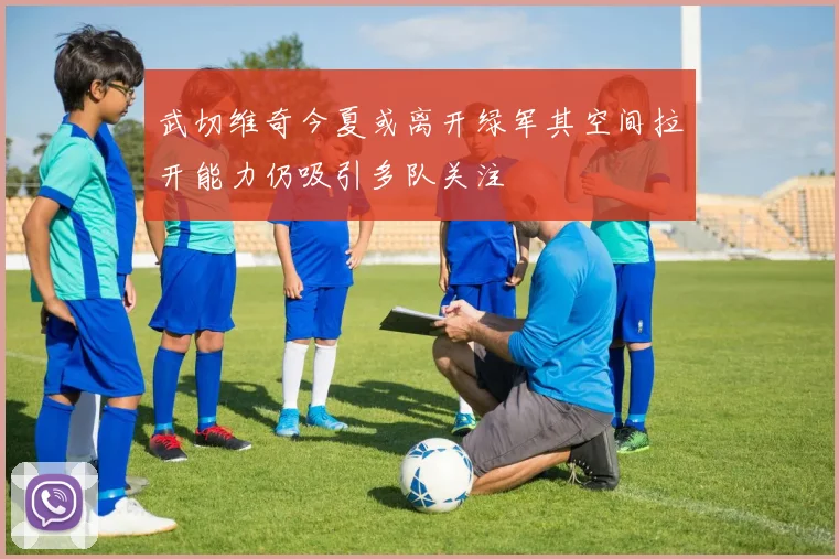 武切维奇今夏或离开绿军其空间拉开能力仍吸引多队关注
