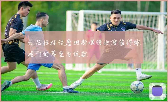 丹尼格林谈詹姆斯退役巡演值得球迷们的尊重与致敬