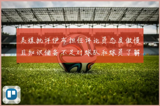 美媒批评伊布担任评论员态度傲慢且知识储备不足对球队和球员了解有限
