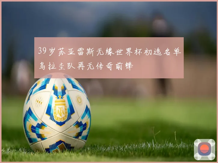 39岁苏亚雷斯无缘世界杯初选名单乌拉圭队再无传奇前锋