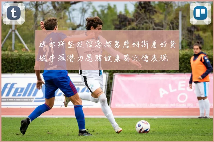 迈尔斯坚定信念招募詹姆斯看好费城夺冠潜力愿赌健康恩比德表现