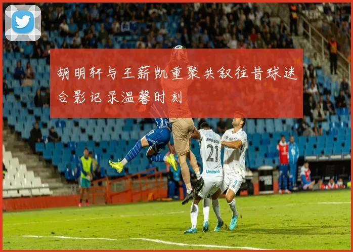 胡明轩与王薪凯重聚共叙往昔球迷合影记录温馨时刻