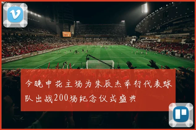 今晚申花主场为朱辰杰举行代表球队出战200场纪念仪式盛典