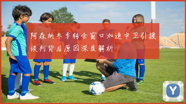 阿森纳冬季转会窗口加速中卫引援谈判背后原因深度解析