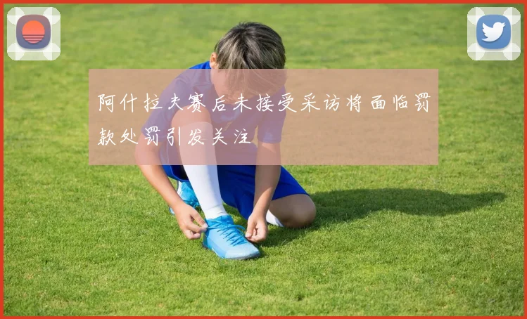 阿什拉夫赛后未接受采访将面临罚款处罚引发关注