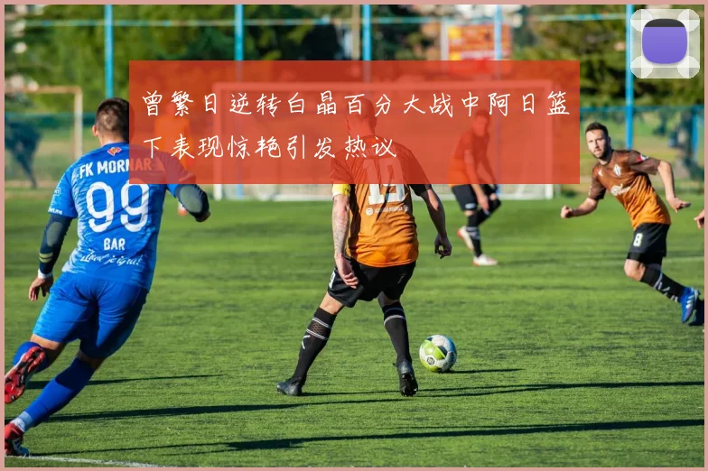 曾繁日逆转白晶百分大战中阿日篮下表现惊艳引发热议
