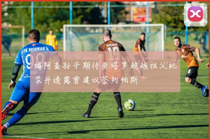梅阿查孙子期待劳塔罗超越祖父纪录并透露曾建议签约帕斯