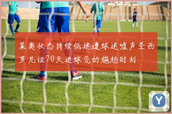莱奥状态持续低迷遭球迷嘘声圣西罗见证70天进球荒的尴尬时刻