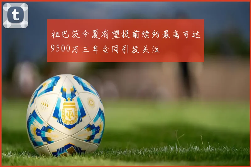 祖巴茨今夏有望提前续约最高可达9500万三年合同引发关注