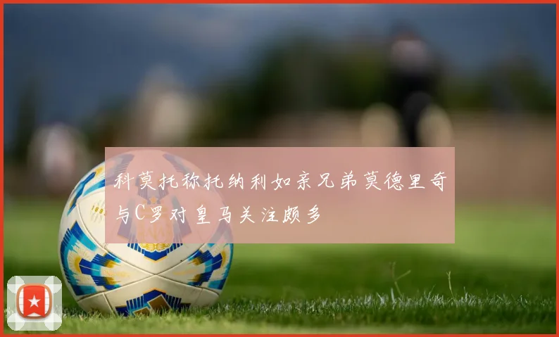 科莫托称托纳利如亲兄弟莫德里奇与C罗对皇马关注颇多