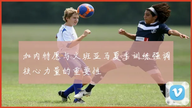 加内特愿与文班亚马夏季训练强调核心力量的重要性