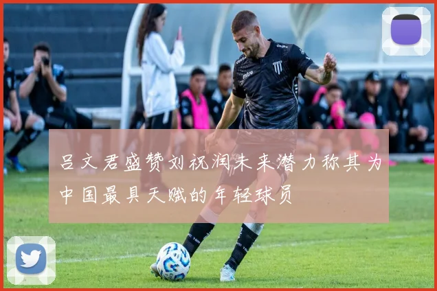 吕文君盛赞刘祝润未来潜力称其为中国最具天赋的年轻球员
