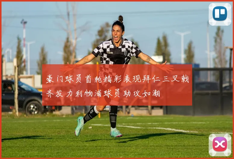 豪门球员首轮精彩表现拜仁三叉戟齐发力利物浦球员助攻如潮