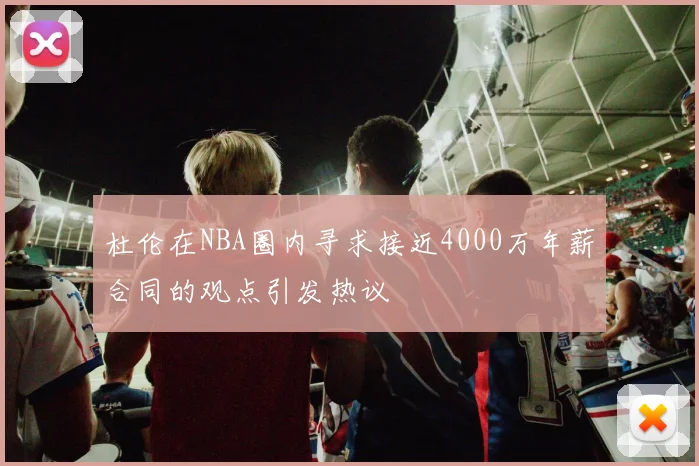 杜伦在NBA圈内寻求接近4000万年薪合同的观点引发热议