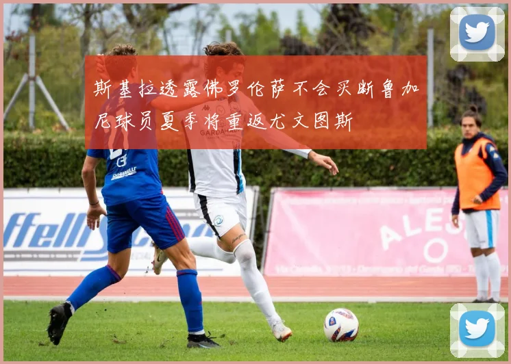 斯基拉透露佛罗伦萨不会买断鲁加尼球员夏季将重返尤文图斯
