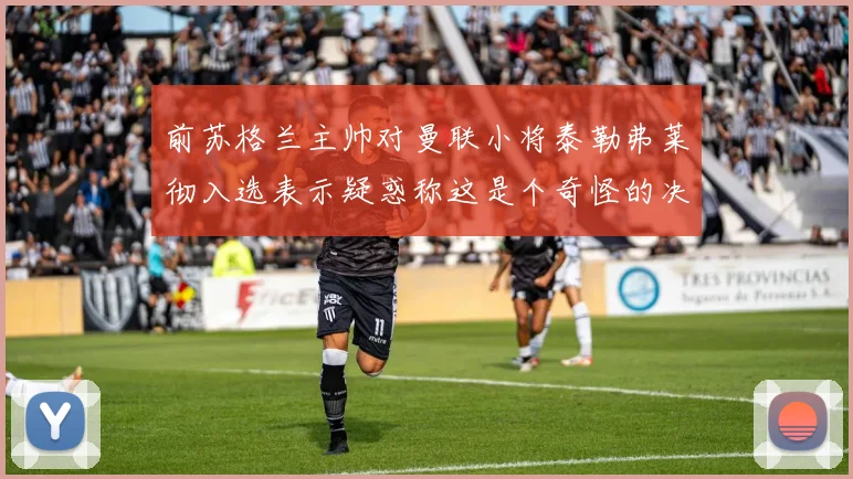 前苏格兰主帅对曼联小将泰勒弗莱彻入选表示疑惑称这是个奇怪的决定